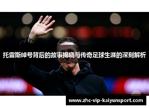 托雷斯绰号背后的故事揭晓与传奇足球生涯的深刻解析