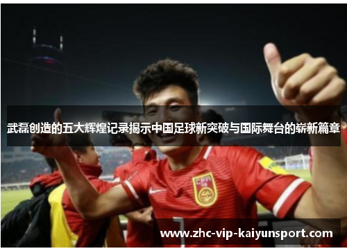 武磊创造的五大辉煌记录揭示中国足球新突破与国际舞台的崭新篇章