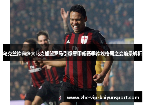 乌克兰锋霸多夫比克加盟罗马引爆意甲新赛季锋线格局之变前景解析