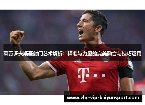 莱万多夫斯基射门艺术解析：精准与力量的完美融合与技巧运用